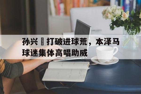 365bet-孙兴慜打破进球荒，本泽马球迷集体高唱助威本泽马为什么被踢出法国国家队-365bet