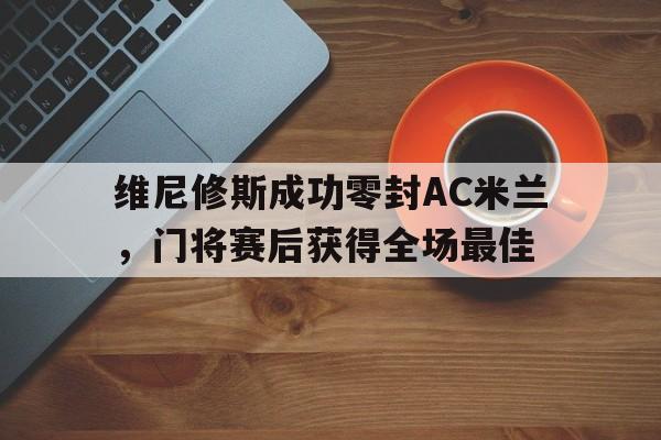 365bet官方网站-维尼修斯成功零封AC米兰，门将赛后获得全场最佳-365bet官方网站