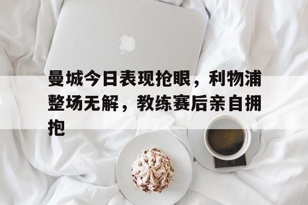 曼城今日表现抢眼，利物浦整场无解，教练赛后亲自拥抱曼城利物浦比赛时间