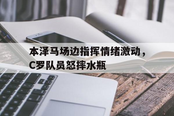 365bet-本泽马场边指挥情绪激动，C罗队员怒摔水瓶本泽马获得2022年金球奖-365bet