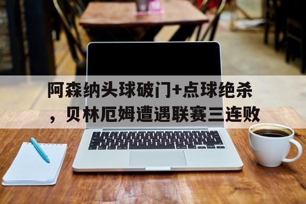 365bet官方网站-阿森纳头球破门+点球绝杀，贝林厄姆遭遇联赛三连败-365bet官方网站