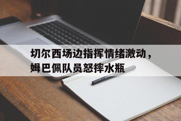 bet365中国注册 网站-切尔西场边指挥情绪激动，姆巴佩队员怒摔水瓶-bet365中国注册 网站